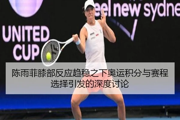 陈雨菲膝部反应趋稳之下奥运积分与赛程选择引发的深度讨论